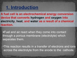 A fuel cell is an electrochemical energy conversion
device that converts hydrogen and oxygen into
electricity, heat, and water as a result of a chemical
reaction.
1. Introduction
•Fuel and air react when they come into contact
through a porous membrane (electrolyte) which
separates them.
•This reaction results in a transfer of electrons and ions
across the electrolyte from the anode to the cathode.
 