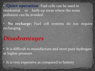 • Quiet operation: Fuel cells can be used in
residential or built-up areas where the noise
pollution can be avoided.
• No recharge: Fuel cell systems do not require
recharging.
Disadvantages
• It is difficult to manufacture and store pure hydrogen
at higher pressure.
• It is very expensive as compared to battery
 