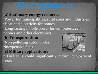(a) Stationary energy resources:
•Power for municipalities, rural areas and industries.
•Heat and electricity for homes.
•Long-lasting mobile power for computers, cell
phones and other electronics
(b) Transportation:
•Non polluting automobiles
•Inexpensive fuels
(c) Military applications:
• Fuel cells could significantly reduce deployment
costs
Other Applications
 
