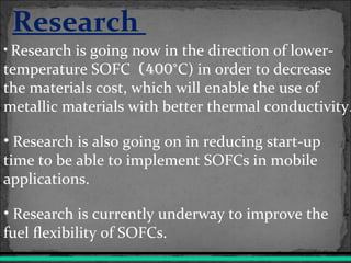 Research
• Research is going now in the direction of lower-
temperature SOFC (400°C) in order to decrease
the materials cost, which will enable the use of
metallic materials with better thermal conductivity.
• Research is also going on in reducing start-up
time to be able to implement SOFCs in mobile
applications.
• Research is currently underway to improve the
fuel flexibility of SOFCs.
 