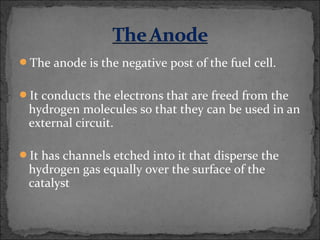 The anode is the negative post of the fuel cell.
It conducts the electrons that are freed from the
hydrogen molecules so that they can be used in an
external circuit.
It has channels etched into it that disperse the
hydrogen gas equally over the surface of the
catalyst
 
