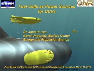Distribution Statement A - Approved for public release; distribution is unlimited
Fuel Cells as Power Sources
for UUVs
Dr. John R. Izzo
Naval Undersea Warfare Center
Energy and Propulsion Branch
Joint Safety and Environmental Professional Development Symposium, March 16, 2016
Distribution Statement A - Approved for public release; distribution is unlimited
 