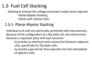 1.3- Fuel Cell Stacking
Stacking to achieve the voltage and power output level required.
- Planar-Bipolar Stacking
- Stacks with Tubular Cells
1.3.1- Planar-Bipolar Stacking
Individual unit cells are electrically connected with interconnects.
Because of the configuration of a flat plate cell, the interconnect
becomes a separator plate with two functions:
- to provide an electrical series connection between adjacent
cells, specifically for flat plate cells.
- to provide a gas barrier that separates the fuel and oxidant
of adjacent cells.
 