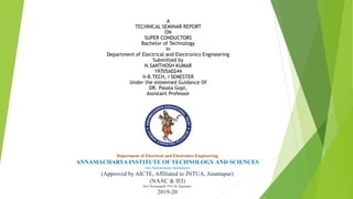 A
TECHNICAL SEMINAR REPORT
ON
SUPER CONDUCTORS
Bachelor of Technology
In
Department of Electrical and Electronics Engineering
Submitted by
N.SANTHOSH KUMAR
19705A0244
II-B.TECH, I SEMESTER
Under the esteemed Guidance Of
DR. Pasala Gopi,
Assistant Professor
Department of Electrical and Electronics Engineering
ANNAMACHARYA INSTITUTE OF TECHNOLOGY AND SCIENCES
(An Autonomous Institution)
(Approved by AICTE, Affiliated to JNTUA, Anantapur)
(NAAC & IEI)
New Boyanapalli-516126, Rajampet.
2019-20
 