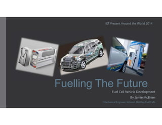 IET Present Around the World 2014 
Fuelling The Future 
Fuel Cell Vehicle Development 
By Jamie McBrien 
Mechanical Engineer, Johnson Matthey Fuel Cells 
 