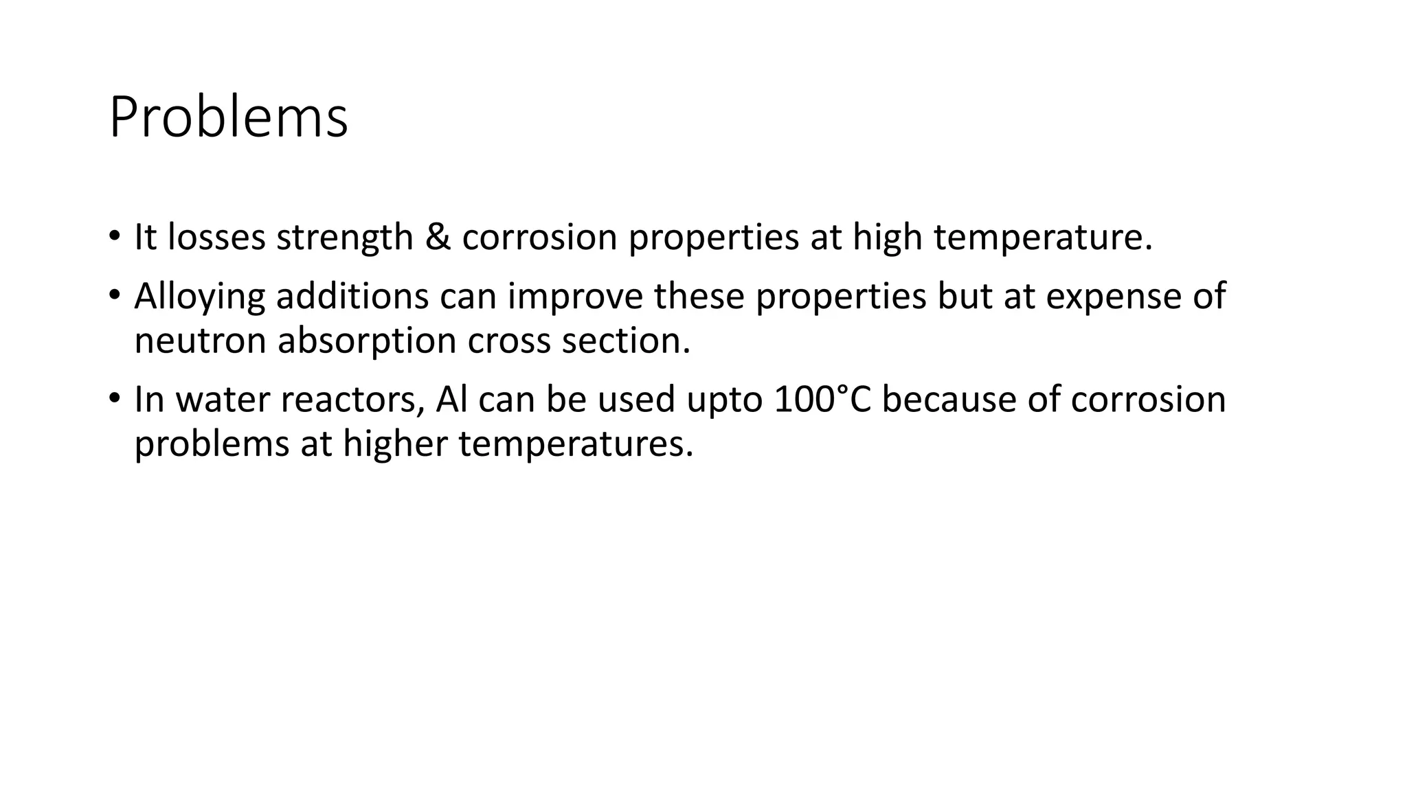 Problems
• It losses strength & corrosion properties at high temperature.
• Alloying additions can improve these properties but at expense of
neutron absorption cross section.
• In water reactors, Al can be used upto 100°C because of corrosion
problems at higher temperatures.
 