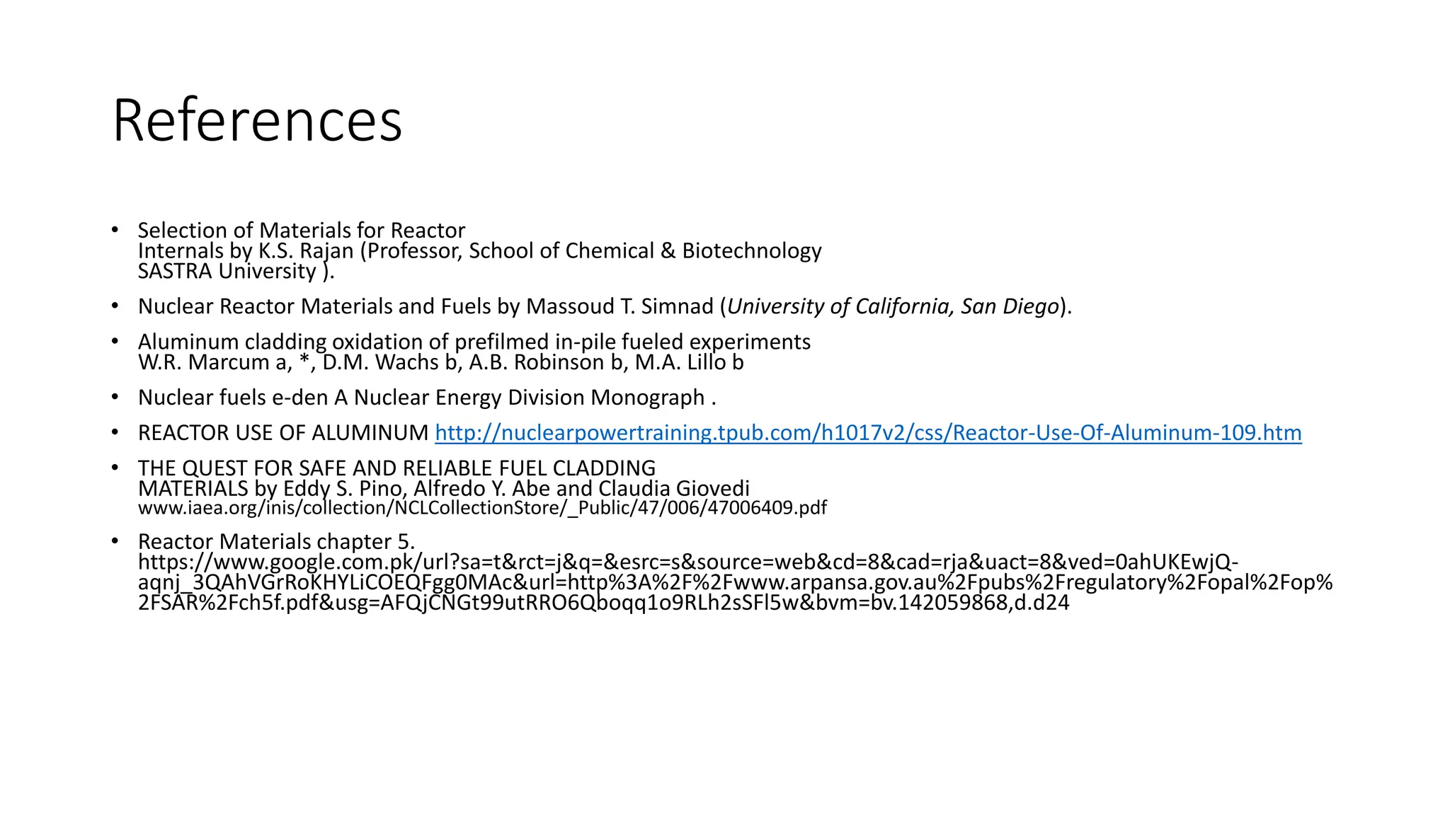 References
• Selection of Materials for Reactor
Internals by K.S. Rajan (Professor, School of Chemical & Biotechnology
SASTRA University ).
• Nuclear Reactor Materials and Fuels by Massoud T. Simnad (University of California, San Diego).
• Aluminum cladding oxidation of prefilmed in-pile fueled experiments
W.R. Marcum a, *, D.M. Wachs b, A.B. Robinson b, M.A. Lillo b
• Nuclear fuels e-den A Nuclear Energy Division Monograph .
• REACTOR USE OF ALUMINUM http://nuclearpowertraining.tpub.com/h1017v2/css/Reactor-Use-Of-Aluminum-109.htm
• THE QUEST FOR SAFE AND RELIABLE FUEL CLADDING
MATERIALS by Eddy S. Pino, Alfredo Y. Abe and Claudia Giovedi
www.iaea.org/inis/collection/NCLCollectionStore/_Public/47/006/47006409.pdf
• Reactor Materials chapter 5.
https://www.google.com.pk/url?sa=t&rct=j&q=&esrc=s&source=web&cd=8&cad=rja&uact=8&ved=0ahUKEwjQ-
aqnj_3QAhVGrRoKHYLiCOEQFgg0MAc&url=http%3A%2F%2Fwww.arpansa.gov.au%2Fpubs%2Fregulatory%2Fopal%2Fop%
2FSAR%2Fch5f.pdf&usg=AFQjCNGt99utRRO6Qboqq1o9RLh2sSFl5w&bvm=bv.142059868,d.d24
 
