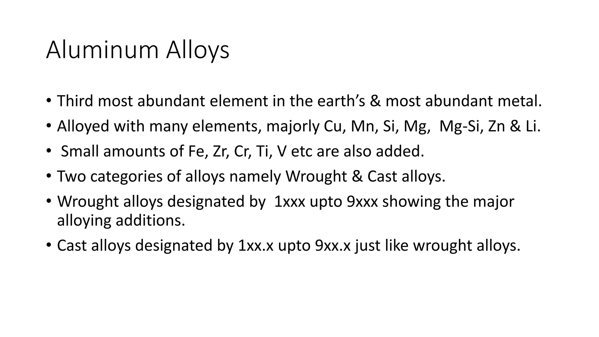 Aluminum Alloys
• Third most abundant element in the earth’s & most abundant metal.
• Alloyed with many elements, majorly Cu, Mn, Si, Mg, Mg-Si, Zn & Li.
• Small amounts of Fe, Zr, Cr, Ti, V etc are also added.
• Two categories of alloys namely Wrought & Cast alloys.
• Wrought alloys designated by 1xxx upto 9xxx showing the major
alloying additions.
• Cast alloys designated by 1xx.x upto 9xx.x just like wrought alloys.
 