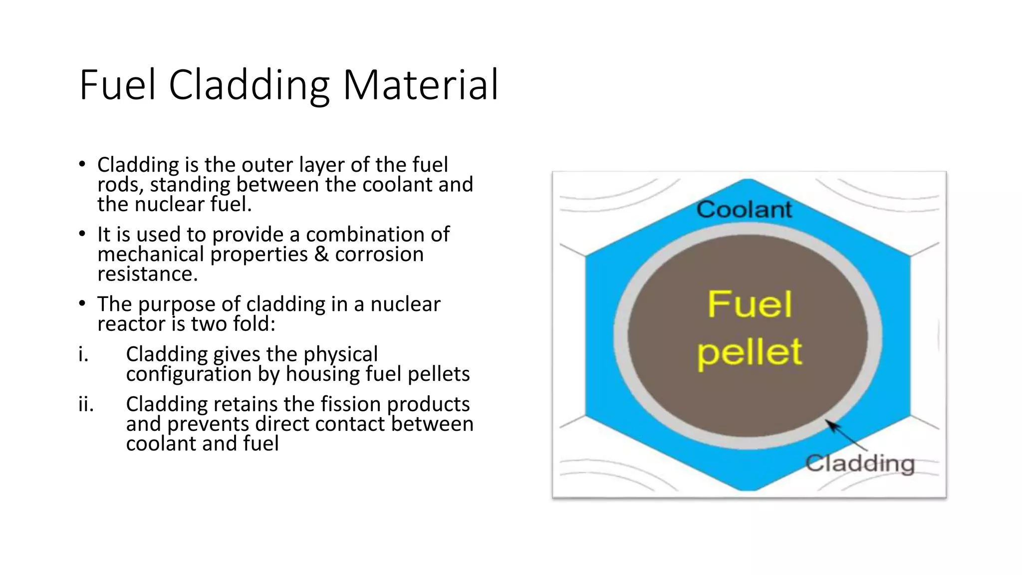 Fuel Cladding Material
• Cladding is the outer layer of the fuel
rods, standing between the coolant and
the nuclear fuel.
• It is used to provide a combination of
mechanical properties & corrosion
resistance.
• The purpose of cladding in a nuclear
reactor is two fold:
i. Cladding gives the physical
configuration by housing fuel pellets
ii. Cladding retains the fission products
and prevents direct contact between
coolant and fuel
 