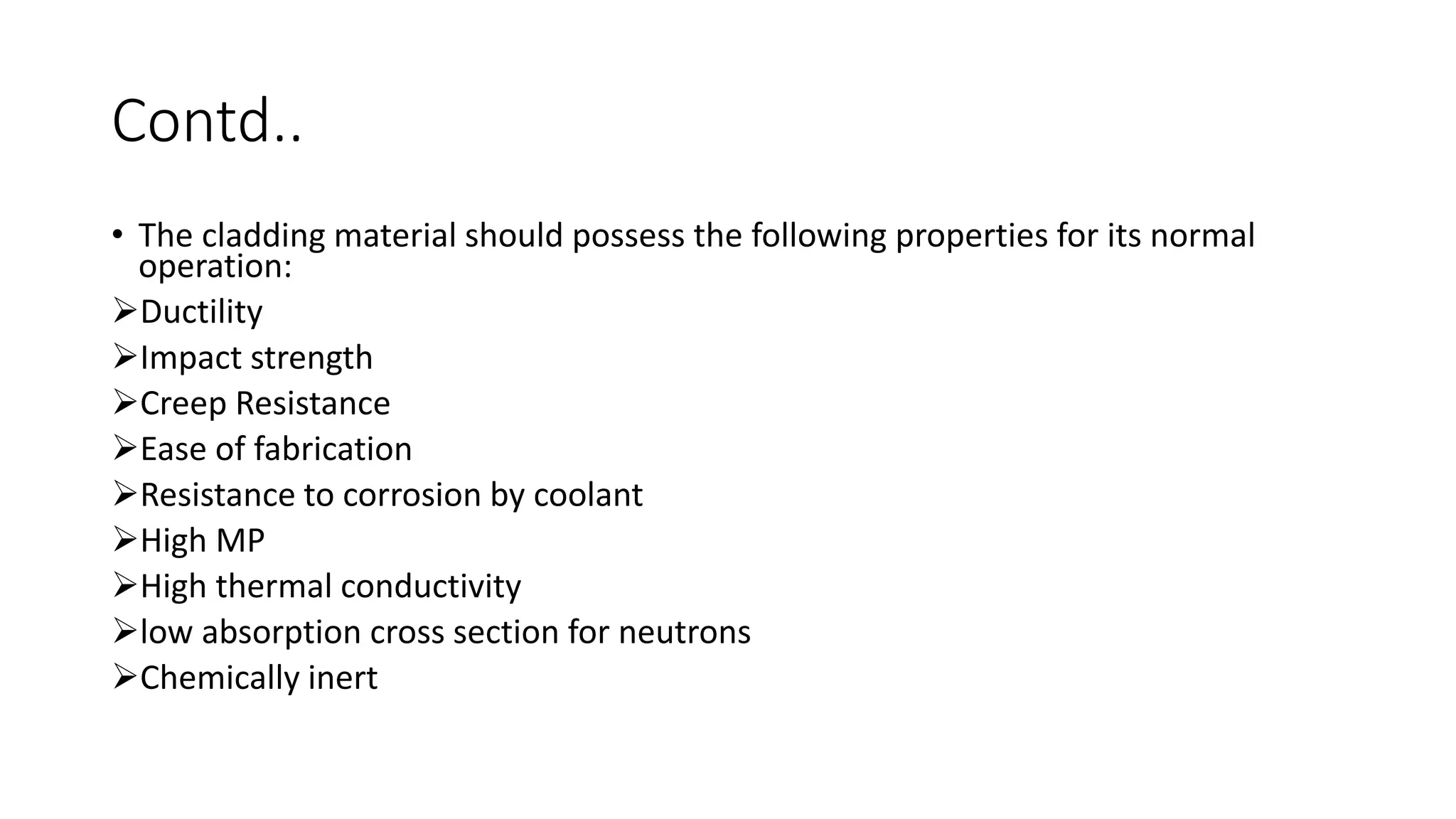 Contd..
• The cladding material should possess the following properties for its normal
operation:
Ductility
Impact strength
Creep Resistance
Ease of fabrication
Resistance to corrosion by coolant
High MP
High thermal conductivity
low absorption cross section for neutrons
Chemically inert
 
