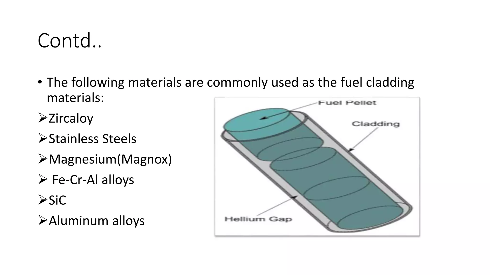 Contd..
• The following materials are commonly used as the fuel cladding
materials:
Zircaloy
Stainless Steels
Magnesium(Magnox)
 Fe-Cr-Al alloys
SiC
Aluminum alloys
 