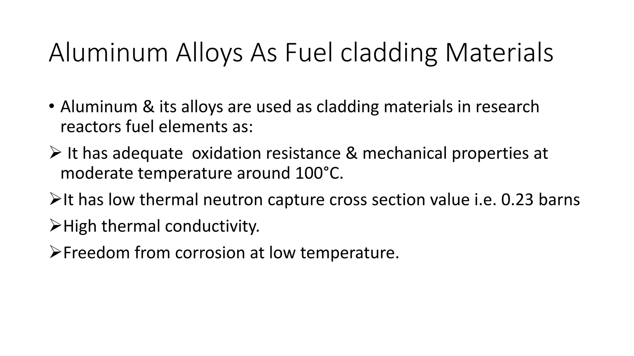 Aluminum Alloys As Fuel cladding Materials
• Aluminum & its alloys are used as cladding materials in research
reactors fuel elements as:
 It has adequate oxidation resistance & mechanical properties at
moderate temperature around 100°C.
It has low thermal neutron capture cross section value i.e. 0.23 barns
High thermal conductivity.
Freedom from corrosion at low temperature.
 