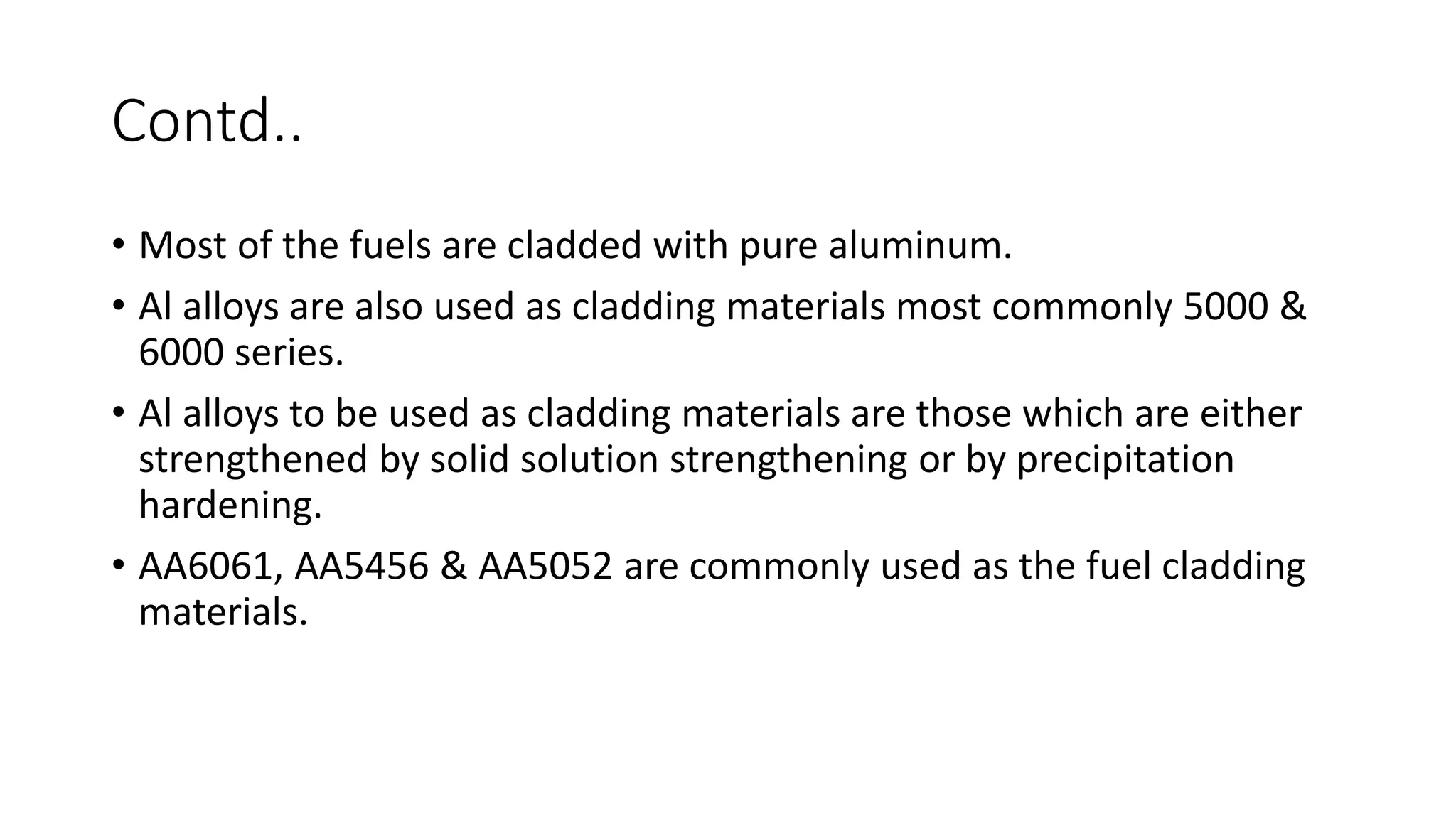 Contd..
• Most of the fuels are cladded with pure aluminum.
• Al alloys are also used as cladding materials most commonly 5000 &
6000 series.
• Al alloys to be used as cladding materials are those which are either
strengthened by solid solution strengthening or by precipitation
hardening.
• AA6061, AA5456 & AA5052 are commonly used as the fuel cladding
materials.
 
