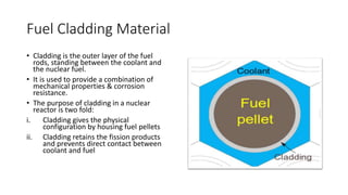 Fuel Cladding Material
• Cladding is the outer layer of the fuel
rods, standing between the coolant and
the nuclear fuel.
• It is used to provide a combination of
mechanical properties & corrosion
resistance.
• The purpose of cladding in a nuclear
reactor is two fold:
i. Cladding gives the physical
configuration by housing fuel pellets
ii. Cladding retains the fission products
and prevents direct contact between
coolant and fuel
 