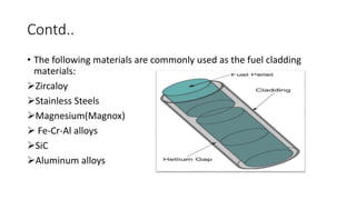 Contd..
• The following materials are commonly used as the fuel cladding
materials:
Zircaloy
Stainless Steels
Magnesium...