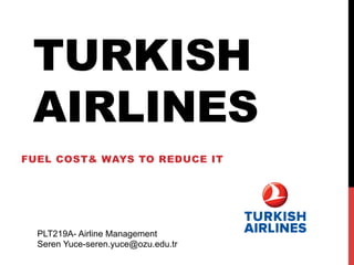 TURKISH 
AIRLINES 
FUEL COST& WAYS TO REDUCE IT 
PLT219A- Airline Management 
Seren Yuce-seren.yuce@ozu.edu.tr 
 