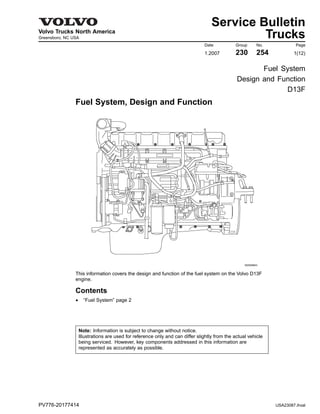 DService Bulletin
Volvo Trucks North America
Greensboro, NC USA
Date Group No. Page
1.2007 230 254 1(12)
Trucks
Fuel System
Design and Function
D13F
Fuel System, Design and Function
W2005843
This information covers the design and function of the fuel system on the Volvo D13F
engine.
Contents
• “Fuel System” page 2
Note: Information is subject to change without notice.
Illustrations are used for reference only and can differ slightly from the actual vehicle
being serviced. However, key components addressed in this information are
represented as accurately as possible.
PV776-20177414 USA23087.ihval
 