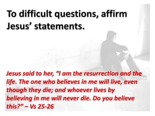 To difficult questions, affirm
Jesus’ statements.



Jesus said to her, “I am the resurrection and the
life. The one who believes in me will live, even
though they die; and whoever lives by
believing in me will never die. Do you believe
this?” – Vs 25-26
 