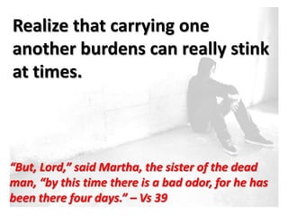 Realize that carrying one
another burdens can really stink
at times.



“But, Lord,” said Martha, the sister of the dead
man, “by this time there is a bad odor, for he has
been there four days.” – Vs 39
 