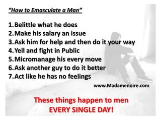 “How to Emasculate a Man”

1.Belittle what he does
2.Make his salary an issue
3.Ask him for help and then do it your way
4.Yell and fight in Public
5.Micromanage his every move
6.Ask another guy to do it better
7.Act like he has no feelings
                            www.Madamenoire.com

        These things happen to men
            EVERY SINGLE DAY!
 