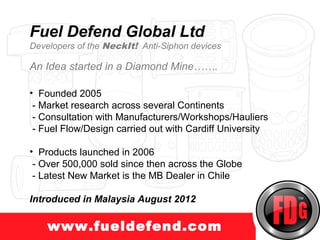 www.truckprotect.com
Fuel Defend Global Ltd
Developers of the NeckIt! Anti-Siphon devices

An Idea started in a Diamond Mine…….

• Founded 2005
 - Market research across several Continents
 - Consultation with Manufacturers/Workshops/Hauliers
 - Fuel Flow/Design carried out with Cardiff University

• Products launched in 2006
 - Over 500,000 sold since then across the Globe
 - Latest New Market is the MB Dealer in Chile

Introduced in Malaysia August 2012

    www.fueldefend.com
 