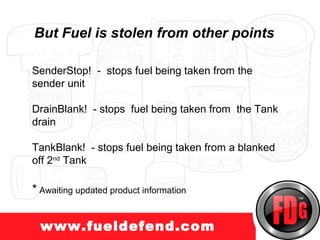 But Fuel is stolen from other points
uckprotect.com
 SenderStop! - stops fuel being taken from the
 sender unit

 DrainBlank! - stops fuel being taken from the Tank
 drain

 TankBlank! - stops fuel being taken from a blanked
 off 2nd Tank

 * Awaiting updated product information

   www.fueldefend.com
 