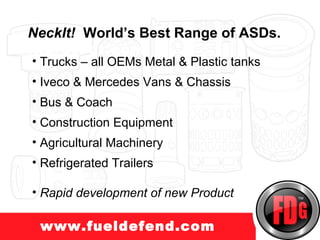 NeckIt! World’s Best Range of ASDs.
uckprotect.com
 • Trucks – all OEMs Metal & Plastic tanks
 • Iveco & Mercedes Vans & Chassis
 • Bus & Coach
 • Construction Equipment
 • Agricultural Machinery
 • Refrigerated Trailers

 • Rapid development of new Product

  www.fueldefend.com
 