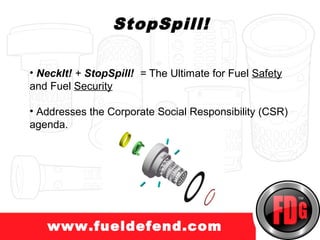 StopSpill!

• NeckIt! + StopSpill! = The Ultimate for Fuel Safety
and Fuel Security

• Addresses the Corporate Social Responsibility (CSR)
agenda.




   www.fueldefend.com
 
