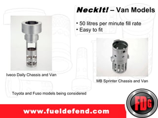 I                                 NeckIt! – Van Models
                                    • 50 litres per minute fill rate
                                    • Easy to fit




Iveco Daily Chassis and Van
                                             MB Sprinter Chassis and Van


   Toyota and Fuso models being considered



         www.fueldefend.com
 