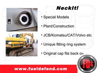 www.truckprotect.com
                     NeckIt!
            • Special Models

            • Plant/Construction

            • JCB/Komatsu/CAT/Volvo etc

            • Unique fitting ring system

            • Original cap fits back on



  www.fueldefend.com
 