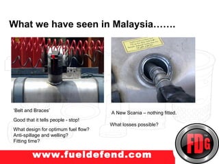 What we have seen in Malaysia…….
w.truckprotect.com




 ‘Belt and Braces’                    A New Scania – nothing fitted.
 Good that it tells people - stop!
                                      What losses possible?
 What design for optimum fuel flow?
 Anti-spillage and welling?
 Fitting time?


          www.fueldefend.com
 