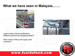 What we have seen in Malaysia…….
w.truckprotect.com




Large number of local modifications
Different by Brand and Supplying Dealer?

What variety of fitting and supply costs
variances?




          www.fueldefend.com
 