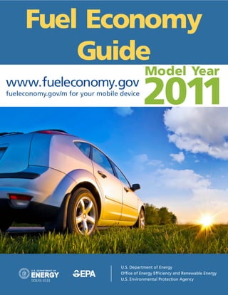 Fuel Economy
         Guide
                                             Model Year
www.fueleconomy.gov
fueleconomy.gov/m for your mobile device
                                             2011



                                  U.S. Department of Energy
                                  Office of Energy Efficiency and Renewable Energy
       DOE/EE-0333                U.S. Environmental Protection Agency
 