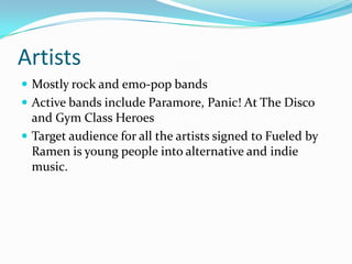 Artists
 Mostly rock and emo-pop bands
 Active bands include Paramore, Panic! At The Disco
  and Gym Class Heroes
 Target audience for all the artists signed to Fueled by
  Ramen is young people into alternative and indie
  music.
 