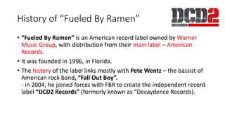 History of “Fueled By Ramen”
• “Fueled By Ramen” is an American record label owned by Warner
Music Group, with distribution from their main label – American
Records.
• It was founded in 1996, in Florida.
• The history of the label links mostly with Pete Wentz – the bassist of
American rock band, “Fall Out Boy”.
- in 2004, he joined forces with FBR to create the independent record
label “DCD2 Records” (formerly known as “Decaydence Records).
 