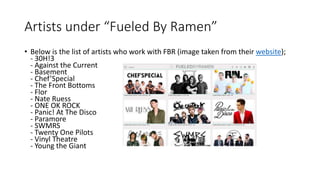 Artists under “Fueled By Ramen”
• Below is the list of artists who work with FBR (image taken from their website);
- 30H!3
- Against the Current
- Basement
- Chef’Special
- The Front Bottoms
- Flor
- Nate Ruess
- ONE OK ROCK
- Panic! At The Disco
- Paramore
- SWMRS
- Twenty One Pilots
- Vinyl Theatre
- Young the Giant
 
