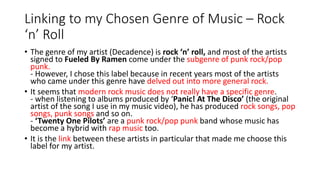 Linking to my Chosen Genre of Music – Rock
‘n’ Roll
• The genre of my artist (Decadence) is rock ‘n’ roll, and most of the artists
signed to Fueled By Ramen come under the subgenre of punk rock/pop
punk.
- However, I chose this label because in recent years most of the artists
who came under this genre have delved out into more general rock.
• It seems that modern rock music does not really have a specific genre.
- when listening to albums produced by ‘Panic! At The Disco’ (the original
artist of the song I use in my music video), he has produced rock songs, pop
songs, punk songs and so on.
- ‘Twenty One Pilots’ are a punk rock/pop punk band whose music has
become a hybrid with rap music too.
• It is the link between these artists in particular that made me choose this
label for my artist.
 