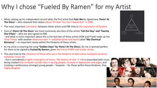 Why I chose “Fueled By Ramen” for my Artist
• When setting up his independent record label, the first artist that Pete Wentz signed was ‘Panic! At
The Disco’ – who released their debut album “A Fever You Can’t Sweat Out” in 2005.
• The most important correlation between these artists and FBR links to the importance of fandom.
• Fans of ‘Panic! At The Disco’ are most commonly also fans of the artists ‘Fall Out Boy’ and ‘Twenty
One Pilots’ – who are also signed to FBR.
- and what is more important about this is the fact two of these artists (FOB and P!atd) make up the
‘Emo Trinity’ with another American rock ‘n’ roll/alternative rock band called ‘My Chemical
Romance’ – an important stamp within the fandoms of these artists.
• As my artist is covering the song “Golden Days” by ‘Panic! At The Disco’, for me it seemed perfect
for them to be signed to Fueled By Ramen, given the link to P!ATD and similar artists.
• This also links to the closeness of those who are in the fandoms of alternative rock/post-hardcore
rock/emo music etc.
- this is considered a highly niche genre of music. The history of rock ‘n’ roll is associated with music
being created that increases suicide rates in young people; increase in depression and anger, and
creating a recklessness amongst young people – however – for those within these fandoms, they
highly disagree.
 