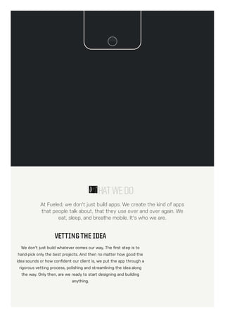 At Fueled, we don't just build apps. We create the kind of apps
that people talk about, that they use over and over again. We
eat, sleep, and breathe mobile. It's who we are.
WHATWEDO
VETTING THE IDEA
We don't just build whatever comes our way. The first step is to
hand-pick only the best projects. And then no matter how good the
idea sounds or how confident our client is, we put the app through a
rigorous vetting process, polishing and streamlining the idea along
the way. Only then, are we ready to start designing and building
anything.
 