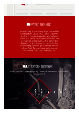 We love being on the cutting edge. From Google
Cardboard and Oculus Rift VR betas to pushing
the limits of our Apple Watches, we're always
curious about what's around the corner and how
we might be able to leverage it to benefit the
iPhone apps, Android apps, and websites that
we're building. We even got our hands on a pre-
release Apple TV so we could make sure our
clients were ready to go on launch day.
FORWARDTHINKING
Ready to create the next big thing? Work with Fueled and you won't be
disappointed
LET'SWORKTOGETHER
G E T I N
T O U C H
 
