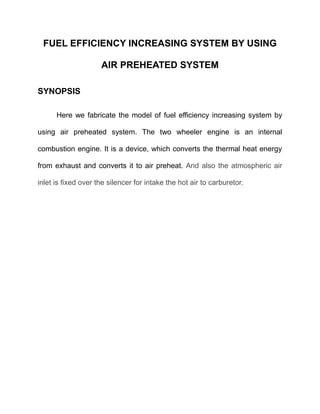 FUEL EFFICIENCY INCREASING SYSTEM BY USING
AIR PREHEATED SYSTEM
SYNOPSIS
Here we fabricate the model of fuel efficiency increasing system by
using air preheated system. The two wheeler engine is an internal
combustion engine. It is a device, which converts the thermal heat energy
from exhaust and converts it to air preheat. And also the atmospheric air
inlet is fixed over the silencer for intake the hot air to carburetor.

 