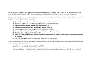We can see from the heat and mass balance that the bypass air leakage is 19.92 %, or twice what it should be. We can also see that our air
preheater balance is a little off, by 2.31 % which is not unusual since heat loss to the atmosphere has not been taken into account.
To recap the findings from this sample furnace test to demonstrate combustion, efficiency calculations, and heat and mass balance techniques,
the following is a brief list of problems uncovered:
1) The lack of reformer tube seals is allowing tramp air to enter radiant section
2) The primary arch burners are not receiving sufficient air for complete combustion
3) The tunnel burners are being operated with excessive excess air
4) The superheater burners are being operated with excessive excess air
5) The auxiliary boiler burners are being operated with excessive excess air
6) The second convection section has no port seals and this allows ingress of tramp air
7) There is excessive air bypass in the air preheater
8) The ID fan is being overloaded due to excessive excess air in the Tunnel, SH, and Aux. Boiler, tramp air ingress, and air bypass in
air preheater
9) The FD fan is being overloaded due to excessive bypass air in the air preheater
With all the combustion and mass and heat balance calculations complete, we can now look at our results. We can use the methods described
in API 560 to calculate the efficiencies.
Fuel Efficiency = Heat Absorbed/Total Heat From Fuel * 100
Net Thermal Efficiency = ((Heat From Fuel + Air Heat + Fuel Heat)‐(Set. Loss + Stack Loss)) / (Heat From Fuel + Air Heat + Fuel Heat)
 