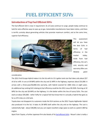 FUEL EFFICIENT SUVs
Introduction of Top Fuel Efficient SUVs
The fuel-efficient SUV is now in requirement. As oil costs continue to surge, people today continue to
look for extra effective ways to save up on gas. Automobile manufacturers have taken notice, and there
is terrific curiosity about generating vehicles that promote maximum comfort, and at the same time,
superior fuel efficiency.
                                                                                        This     assessment
                                                                                        will let you have
                                                                                        the best SUVs in
                                                                                        terms       of      fuel
                                                                                        efficiency in the
                                                                                        market            today.
                                                                                        Aside      from     fuel
                                                                                        efficiency, the car's
                                                                                        cost, security and
                                                                                        warranty offers are
                                                                                        likewise          given
consideration.
The 2011 Ford Escape Hybrid makes it to the list with its 15.1-gallon tank size that takes only about $57
of oil to refill. It runs at 34 MPG within the city and 31 MPG in the highway, expenses about $31,000. It
arrives with a three-year/36,000-mile warranty, with Hybrid covered for 1000 miles or eight years.
An additional top ranking SUV relating to fuel efficiency could be the 2011 Lexus RX 450h. Running at 32
MPG for the city and 28 MPG on the highway, it is the better within the line of luxury SUVs. The cost
starts at about $45,000 - rather hefty for a typical SUV but know that it is actually a hybrid that goes as
far as 475 miles on a full tank.
Toyota does not disappoint its customers inside the SUV sections as the 2011 Toyota Highlander Hybrid
also produced it to the list. It takes its 28 MPG both within the city and on the highway. The cost is
substantially high - about $38,000, but you can expect excellent cargo space as well as a potent 280-hp
engine.
Apart from Toyota, a further Japanese firm also boasts of its fuel efficient SUVs - Nissan's Juke is really a
 