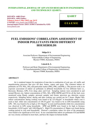 International Journal of Advanced Research in Engineering and Technology (IJARET), ISSN 0976 –
6480(Print), ISSN 0976 – 6499(Online), Volume 6, Issue 5, May (2015), pp. 24-32 © IAEME
24
FUEL EMISSIONS’ CORRELATION ASSESSMENT OF
INDOOR POLLUTANTS FROM DIFFERENT
HOUSEHOLDS
Shilpa B. S.
Associate Professor, Department of Environmental Engineering
Vidyavardhaka College of Engineering,
Mysuru 570002, Karnataka, INDIA
Lokesh K. S.
Professor and Head, Department of Environmental Engineering,
Sri Jayachamarajendra College of Engineering (Autonomous),
Mysuru 570006, Karnataka, INDIA
ABSTRACT
Air is rendered impure for respiration of man due to combustion of coal, gas, oil, traffic and
manufacturing processes that give off dust, fumes, vapors and gases. The common indoor air
pollutants are CO, NOX, SOX and particulate matter (PM10, PM2.5 and PM1.0). The present work is on
exposure assessment of indoor air pollutants in different households for five different fuels i.e.,
Kerosene, Biomass, LPG, Cow dung cakes and Coal. Sampling stations were considered in and
around Mysore city. Indoor concentration of NO2, SO2, SPM, RSPM and CO for all the fuels were
monitored using Handy sampler, personal sampler and Gastec precision gas detection system
respectively. Sampling before, during and after cooking was carried out for 2 hours. Higher NO2
indoor concentrations during cooking were found to be 223.45µg/m3
in households where coal is
used as fuel, while min concentration of 158.34 µg/m3
was found to be in LPG households using
LPG. SO2 was found to be as high as 167.34µg/m3
in coal used households while low concentration
was observed in LPG using households. SPM and RSPM were found to be high in biomass
households (1438.5.µg/m3
and 1484.89µg/m3
). High CO concentration of 30ppm was found during
cooking period in coal used households. Pearson’s correlation values for most of the parameters
were found to be significant at 0.01 level. It was concluded that indoor air pollutants CO and RSPM
are very closely correlated in most fuels, and have the impact on human health.
INTERNATIONAL JOURNAL OF ADVANCED RESEARCH IN ENGINEERING
AND TECHNOLOGY (IJARET)
ISSN 0976 - 6480 (Print)
ISSN 0976 - 6499 (Online)
Volume 6, Issue 5, May (2015), pp. 24-32
© IAEME: www.iaeme.com/ IJARET.asp
Journal Impact Factor (2015): 8.5041 (Calculated by GISI)
www.jifactor.com
IJARET
© I A E M E
 
