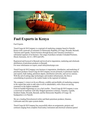 Fuel Exports in Kenya
Fuel Exports

Tinsel Cargo & Oil Company is a regional oil marketing company based in Nairobi,
Kenya with a network of customers in Democratic Republic of Congo, Rwanda, Burundi,
Tanzania and Uganda. Transit business through Kenya and Tanzania constitutes a
substantial segment of its business. Our range of products includes Unleaded Premium,
Diesel, Kerosene, Jet A-1, HFO and LPG.

Registered and licenced in Burundi and involved in importation, marketing and wholesale
distribution of petroleum products in Burundi.
For more information on export; email info@tinselcargo.com

Tinsel Cargo & Oil Company core business is importation, distribution, and marketing of
petroleum products.Tinsel Cargo & Oil Company invests primarily in petroleum imports
and exports, bulk trading, petroleum depots, distribution networks, and service stations.
With the aid of cutting-edge technologies and modern infrastructure, the firm is
consolidating its position as the market leader in the regional oil industry.

The company’s vision is to be an efficient, credible and profitable oil marketing company
in the region that seeks to add value to all its stakeholders, with a focus on serving
customers to the highest standards
From its humble beginnings as a as a fuel reseller , Tinsel Cargo & Oil Company is now
a renowned oil marketer with fully fledged operations in Kenya, Tanzania, Uganda,
Southern Sudan, Rwanda, Burundi, and the Democratic Republic of Congo. Its
headquarters is in Nairobi.

We are a leading Petrochemical (white and black petroleum products, bitumen,
Lubricants and oils) open systems dealer.

Tinsel Cargo & Oil Company has successfully taken on assignments, projects and
contracts ranging from complete fixed turkey instrument and electrical solutions (petrol
 