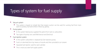 Types of system for fuel supply
 Vacuum system
 This system is based on simple fact that engine suction can be used for ...