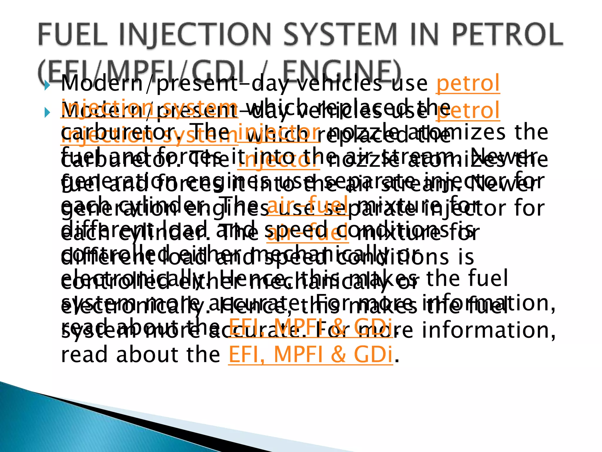  Modern/present-day vehicles use petrol
injection system which replaced the
carburetor. The injector nozzle atomizes the
fuel and forces it into the air stream. Newer
generation engines use separate injector for
each cylinder. The air-fuel mixture for
different load and speed conditions is
controlled either mechanically or
electronically. Hence, this makes the fuel
system more accurate. For more information,
read about the EFI, MPFI & GDi.
 Modern/present-day vehicles use petrol
injection system which replaced the
carburetor. The injector nozzle atomizes the
fuel and forces it into the air stream. Newer
generation engines use separate injector for
each cylinder. The air-fuel mixture for
different load and speed conditions is
controlled either mechanically or
electronically. Hence, this makes the fuel
system more accurate. For more information,
read about the EFI, MPFI & GDi.
 