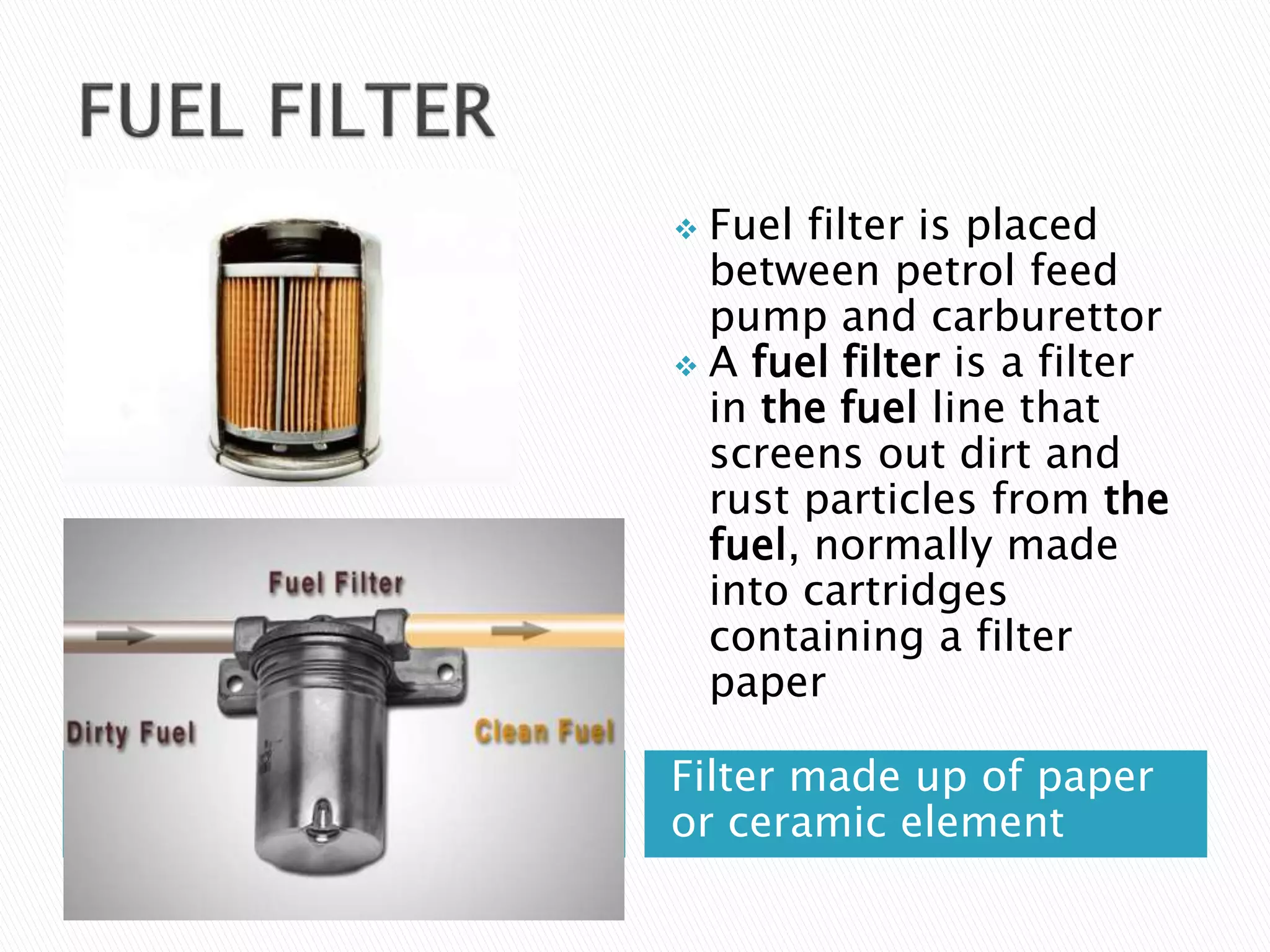 Filter made up of paper
or ceramic element
 Fuel filter is placed
between petrol feed
pump and carburettor
 A fuel filter is a filter
in the fuel line that
screens out dirt and
rust particles from the
fuel, normally made
into cartridges
containing a filter
paper
 