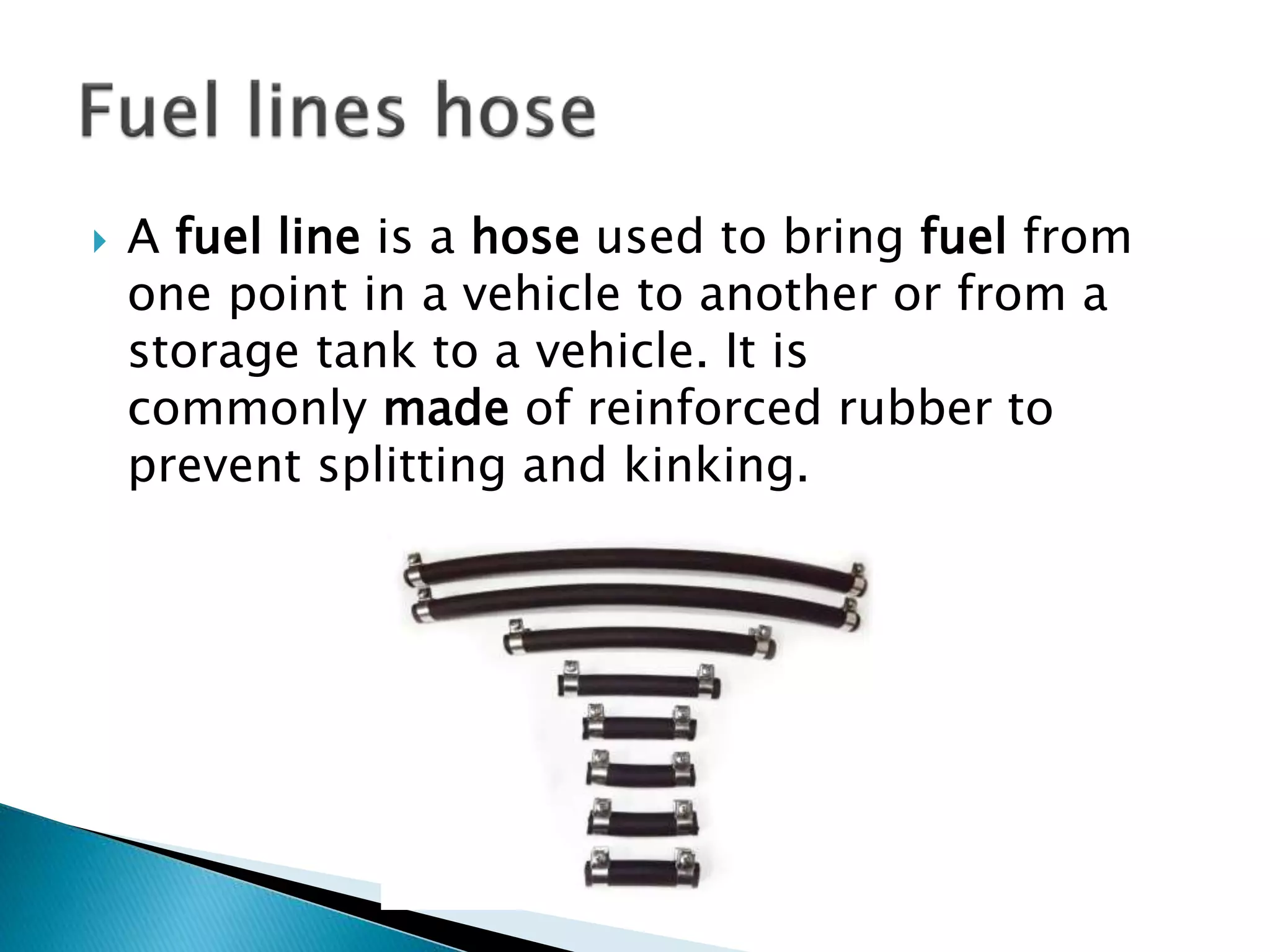  A fuel line is a hose used to bring fuel from
one point in a vehicle to another or from a
storage tank to a vehicle. It is
commonly made of reinforced rubber to
prevent splitting and kinking.
 