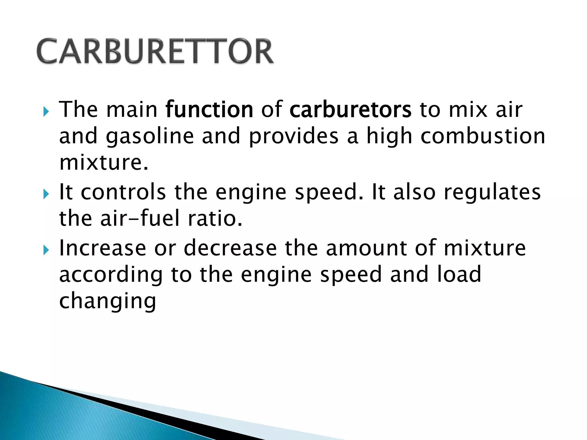  The main function of carburetors to mix air
and gasoline and provides a high combustion
mixture.
 It controls the engine speed. It also regulates
the air-fuel ratio.
 Increase or decrease the amount of mixture
according to the engine speed and load
changing
 